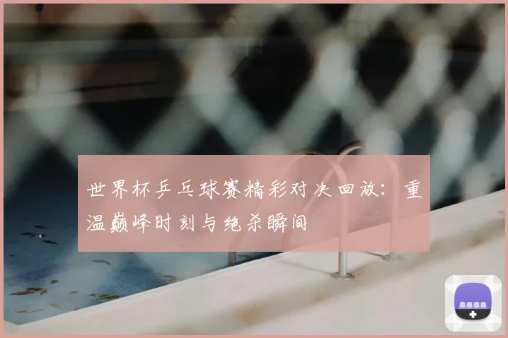 世界杯乒乓球赛精彩对决回放:重温巅峰时刻与绝杀瞬间