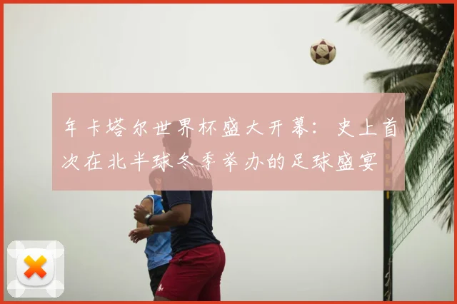年卡塔尔世界杯盛大开幕:史上首次在北半球冬季举办的足球盛宴