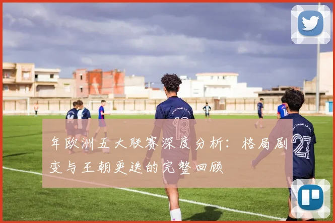 年欧洲五大联赛深度分析：格局剧变与王朝更迭的完整回顾