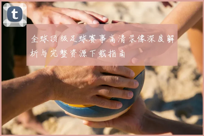 全球顶级足球赛事高清录像深度解析与完整资源下载指南
