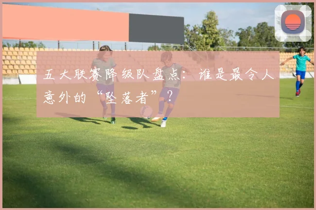 五大联赛降级队盘点:谁是最令人意外的“坠落者”?