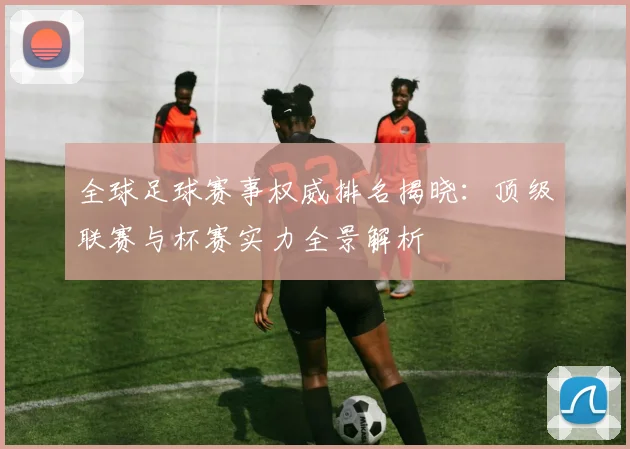 全球足球赛事权威排名揭晓：顶级联赛与杯赛实力全景解析