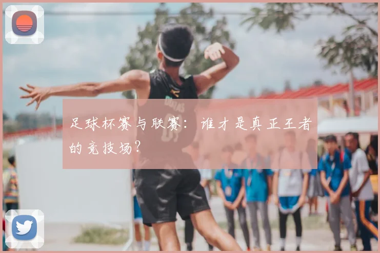 足球杯赛与联赛：谁才是真正王者的竞技场？