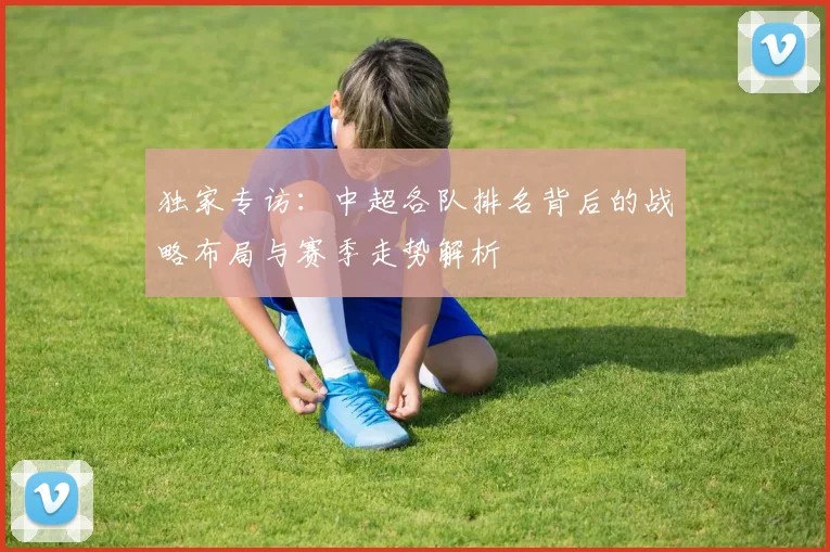 独家专访:中超各队排名背后的战略布局与赛季走势解析