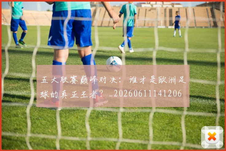 五大联赛巅峰对决:谁才是欧洲足球的真正王者?_20260611141206